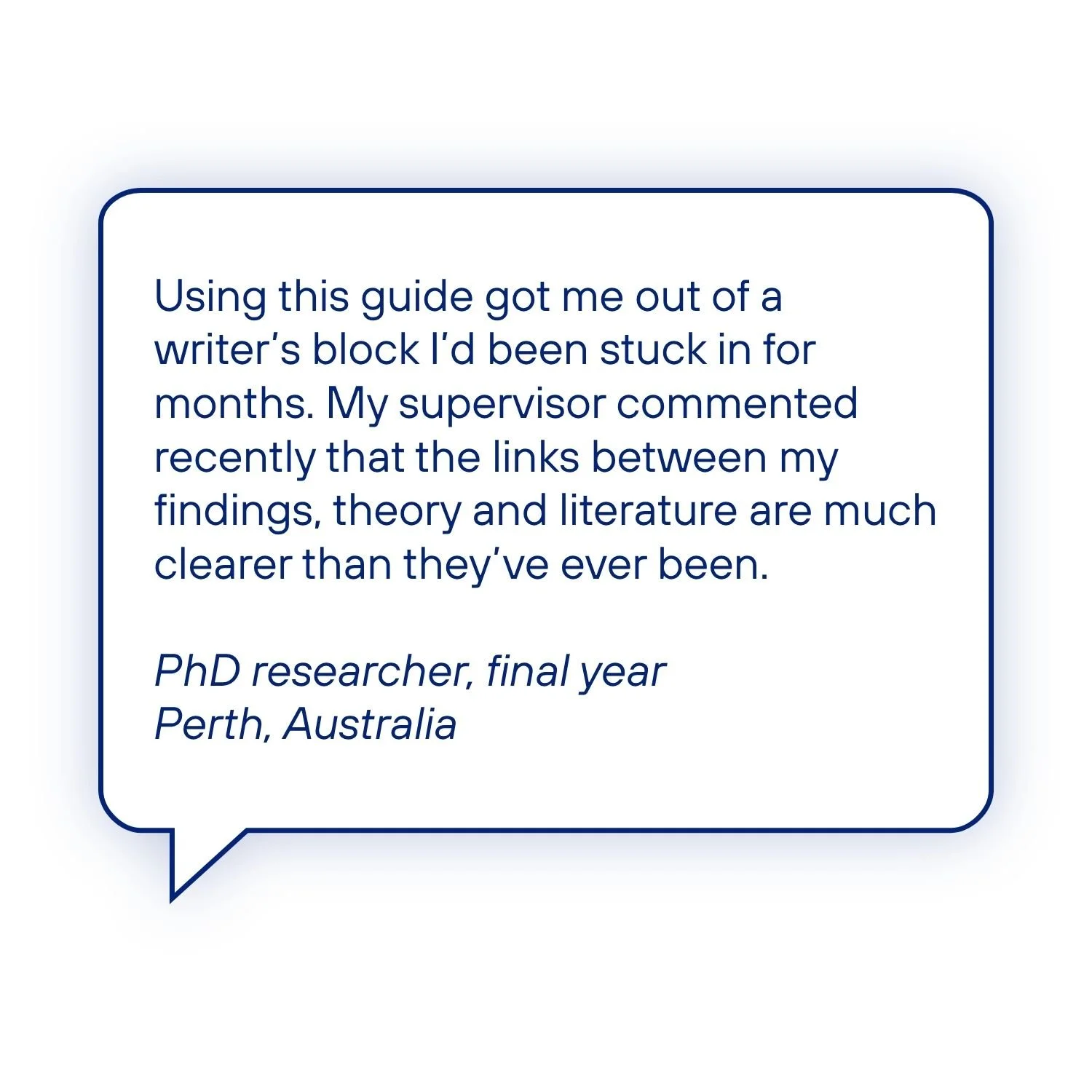 Testimonial from a final-year PhD researcher describing how the guide overcame writer's block and helped connect findings, theory and literature more clearly, leading to positive supervisor feedback.