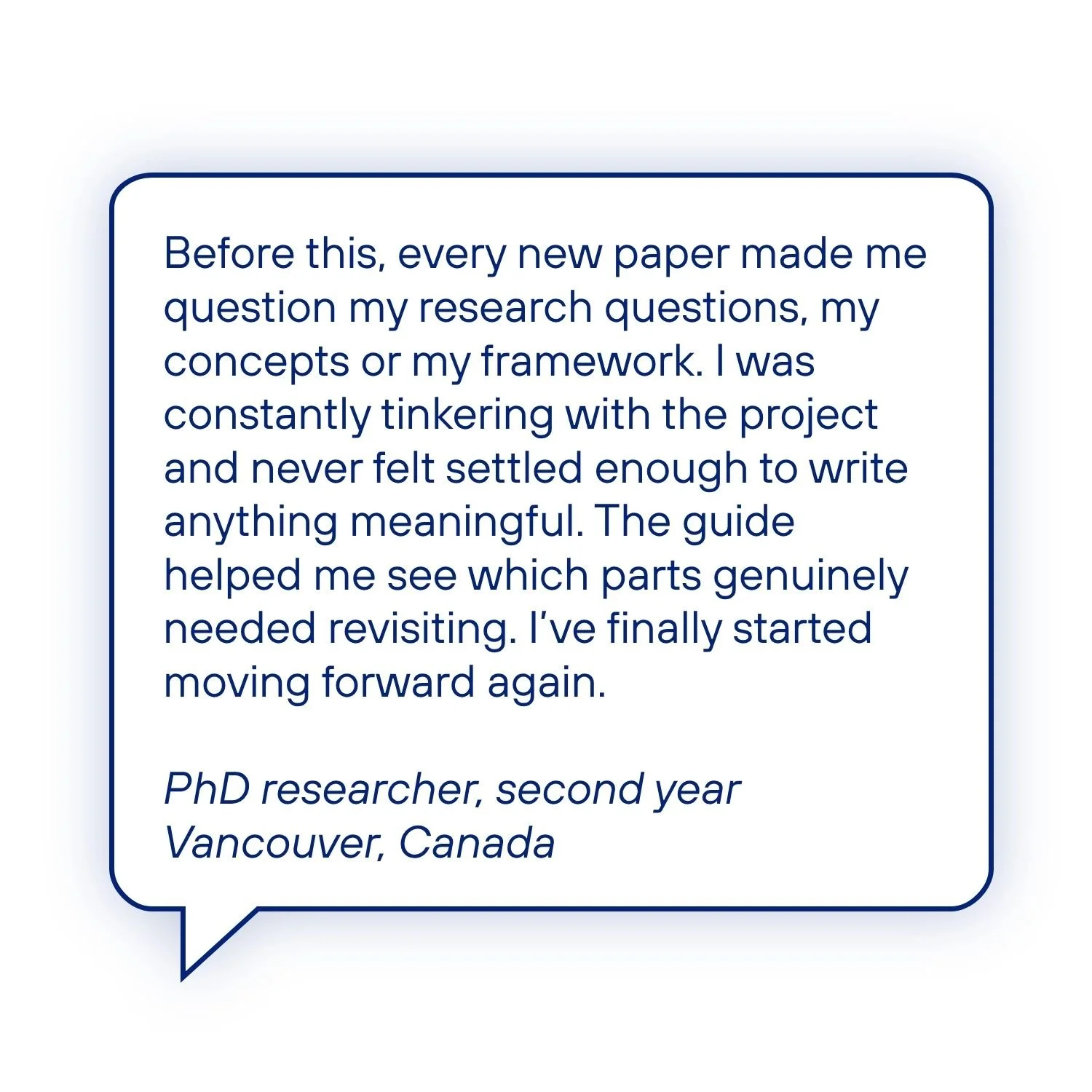 Testimonial from a second-year PhD researcher who says the guide helped them stop constantly questioning their research questions, concepts and framework, work out what genuinely needed revisiting, and start moving forward again.