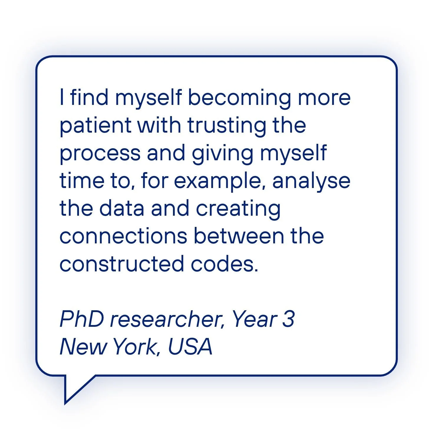 PhD researcher testimonial: “I find myself becoming more patient with trusting the process and giving myself time to, for example, analyse the data and creating connections between the constructed codes.” Year 3 researcher, New York, USA.
