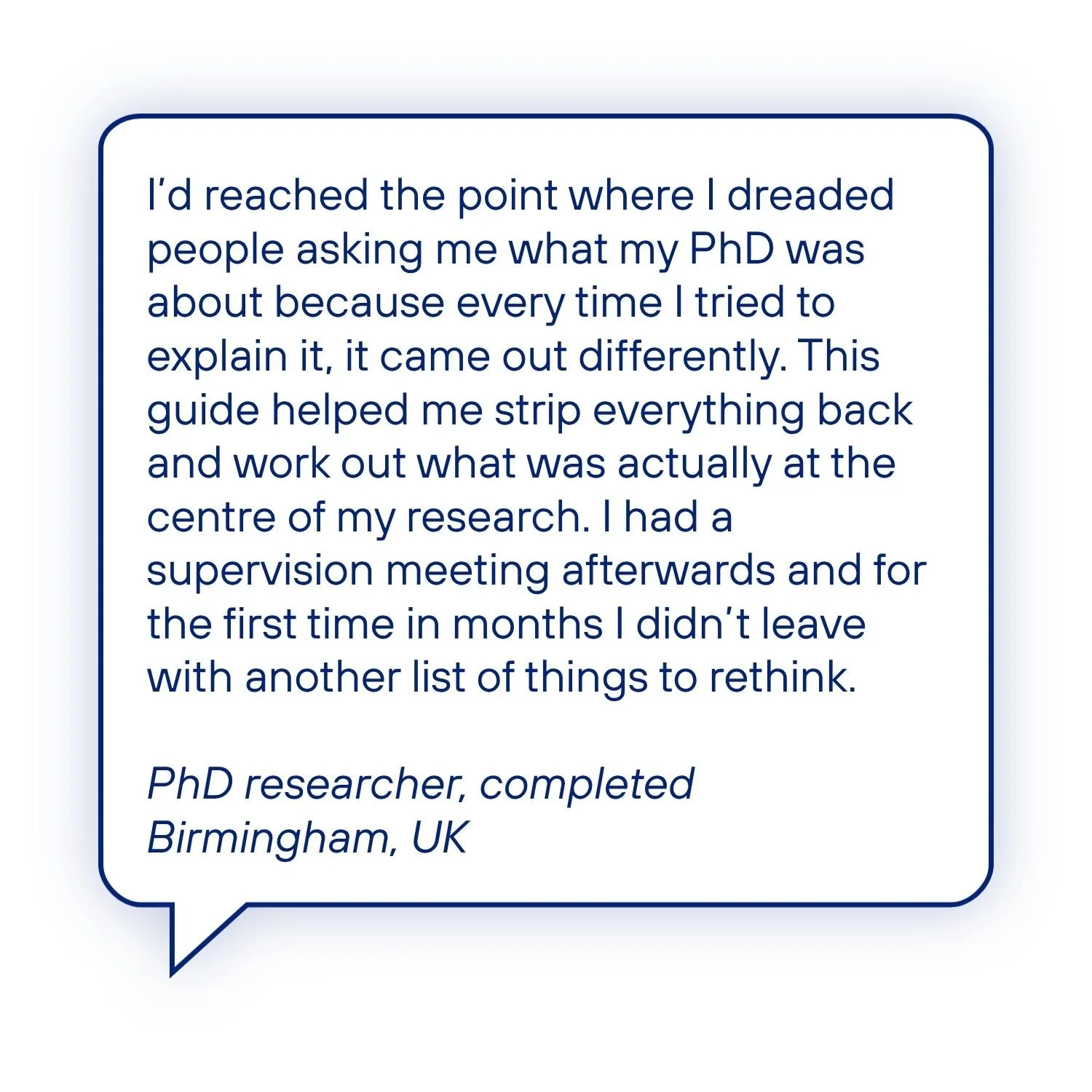 Testimonial from a completed PhD researcher who dreaded explaining what their PhD was about, but says the guide helped them identify the core of their research and stop leaving supervision meetings with more things to rethink.