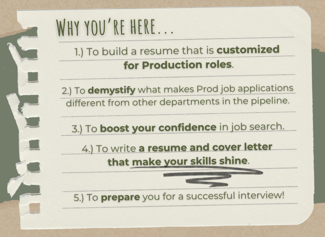 To build a resume customized for Production roles. To demystify what makes Prod job applications different from other departments in the pipeline. To boost your confidence in job search. Prepare you for a successful interview. Make your skills shine.