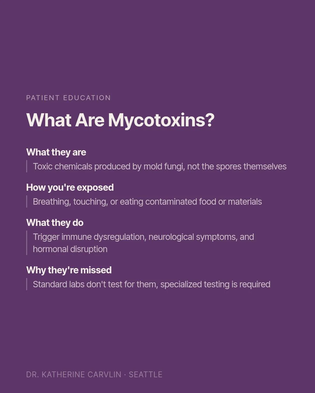 You've probably heard of mold. But have you heard of mycotoxins?

Mold spores themselves are only part of the picture. The chemicals that mold produces, called mycotoxins, are often what cause the most damage to the body. They are invisible, odorless