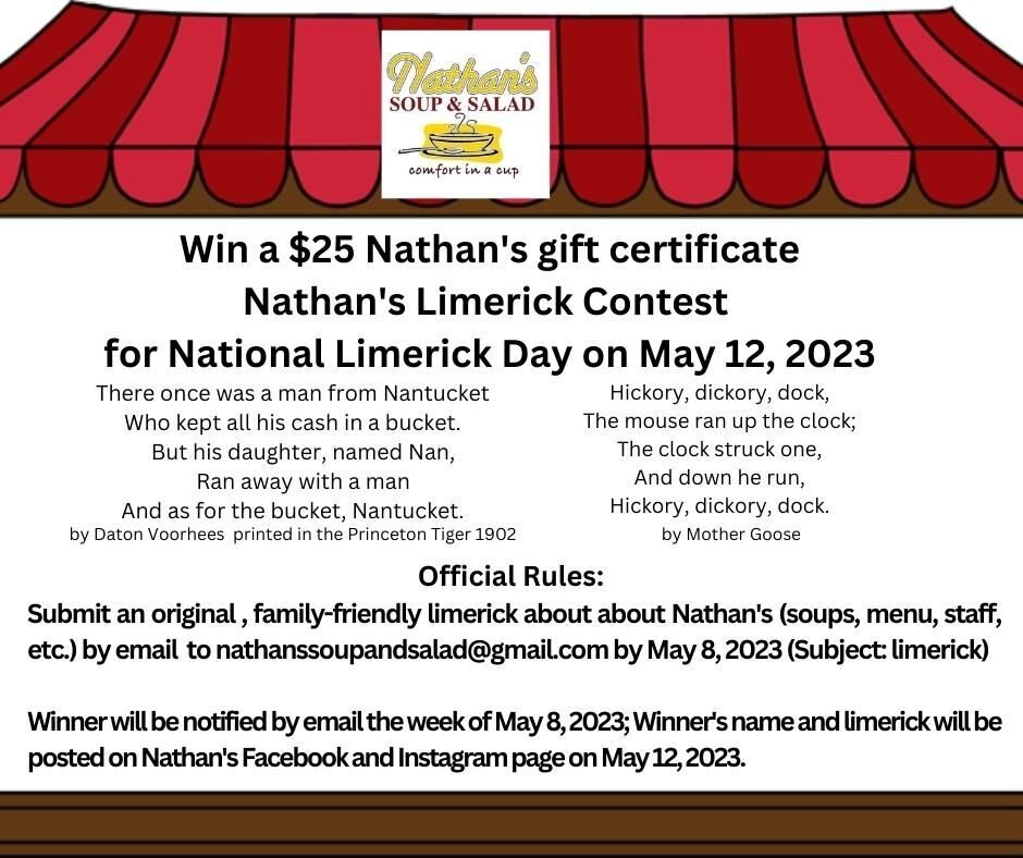 Did you know that May 12 is National Limerick Day?  Enter now to win a $25 Nathan's gift certificate by emailing nathanssoupandsalad@gmail.com your original, family-friendly limerick about Nathan's by May 8, 2023. 

Visit www.nathanssoup.com for hour