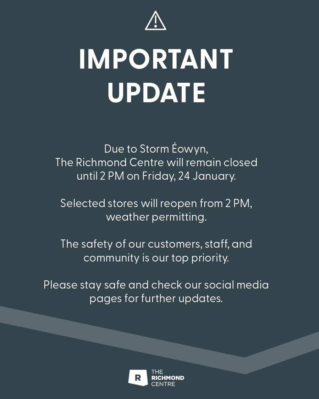 Due to Storm Eowyn, The Richmond Shopping Centre will remain closed until 2 pm this Friday. Weather permitting, selected stores will reopen in the afternoon. 

The safety of our customers, staff, and community is always our top priority. 

Please sta