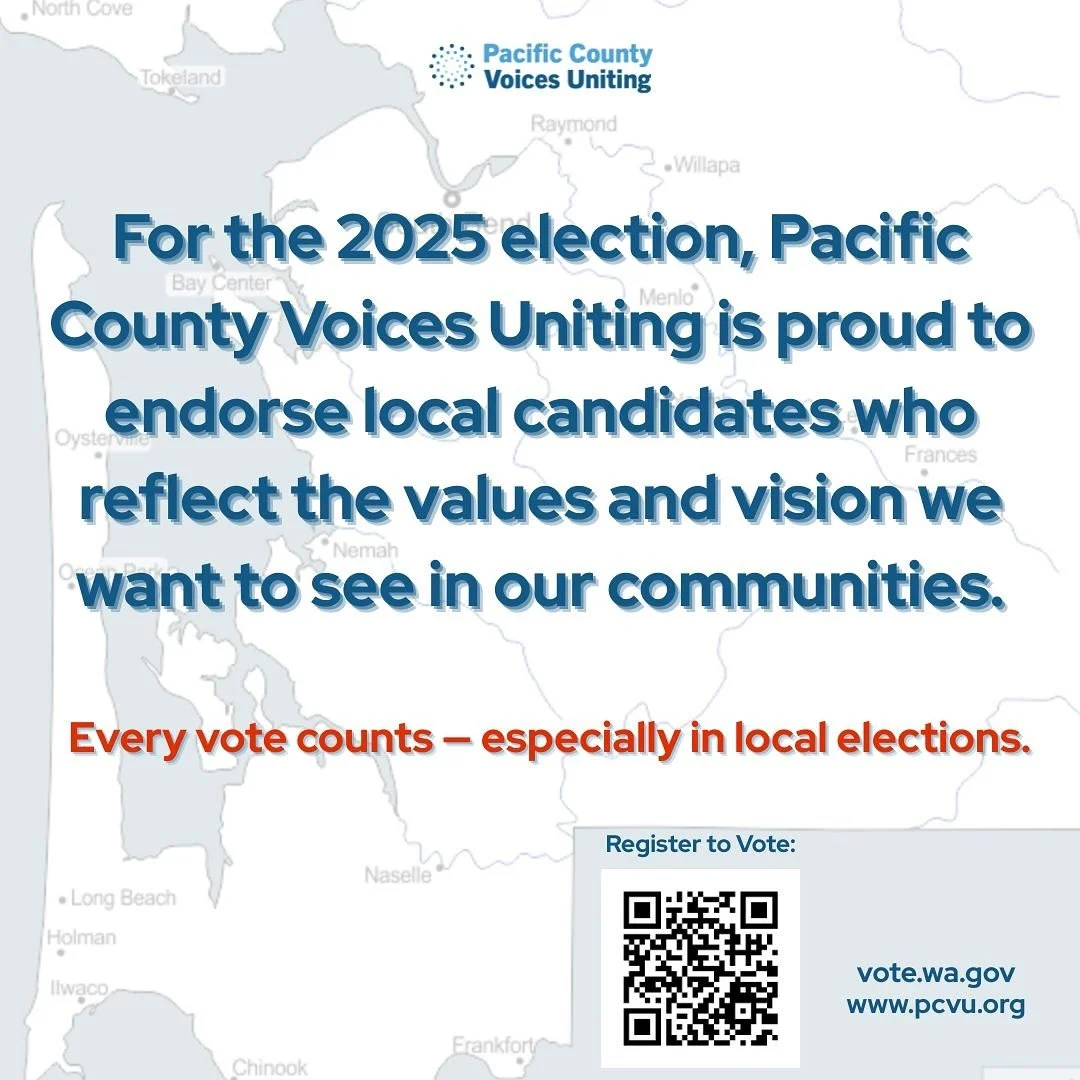 For the 2025 election, Pacific County Voices Uniting is proud to endorse local candidates who reflect the values and vision we want to see in our communities- leaders who stand for transparency, inclusion, and real investment in our people.  Every vo