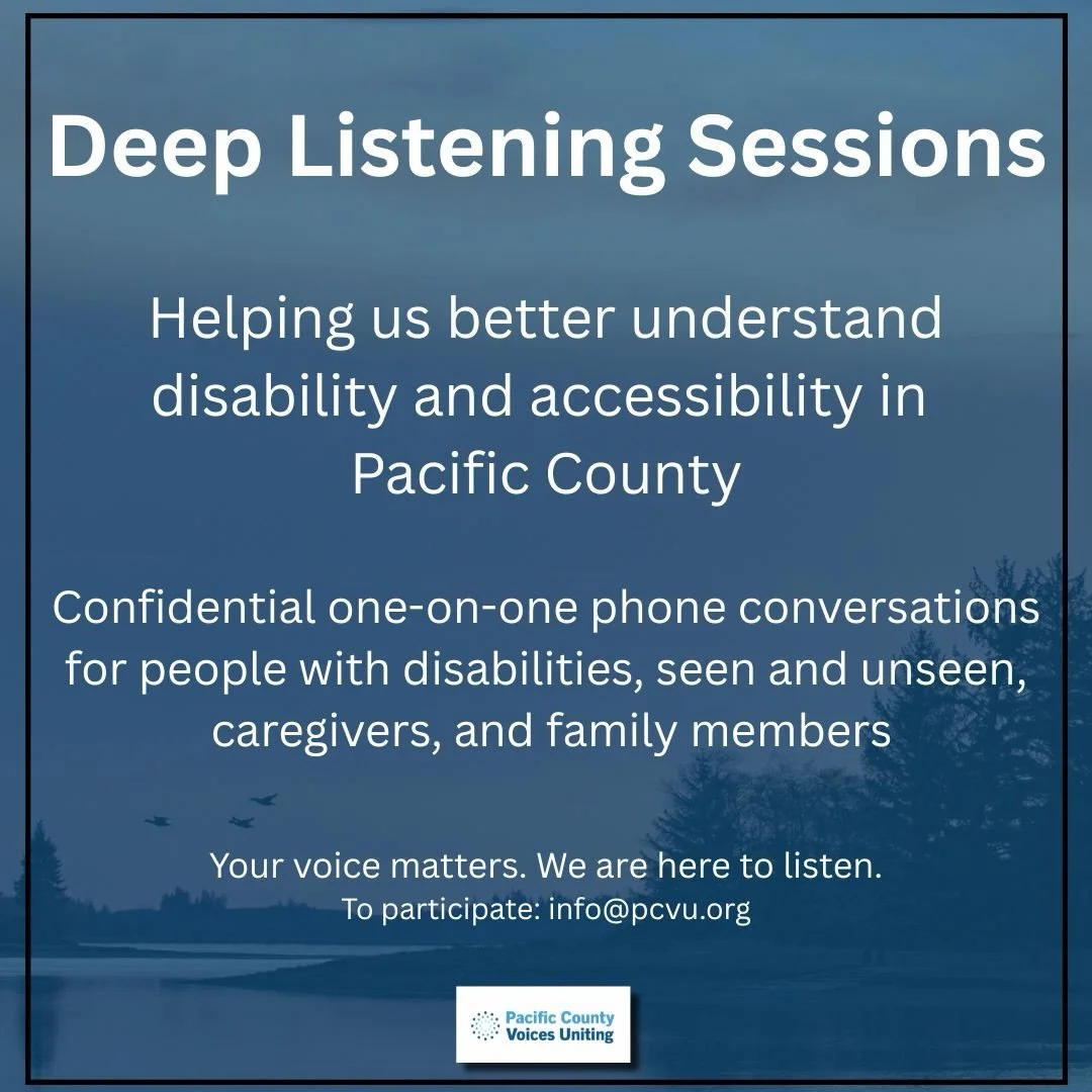 Community understanding begins with listening.

Pacific County Voices Uniting is hosting Deep Listening Sessions to help us better understand experiences of disability and accessibility in Pacific County. These are confidential one-on-one phone conve