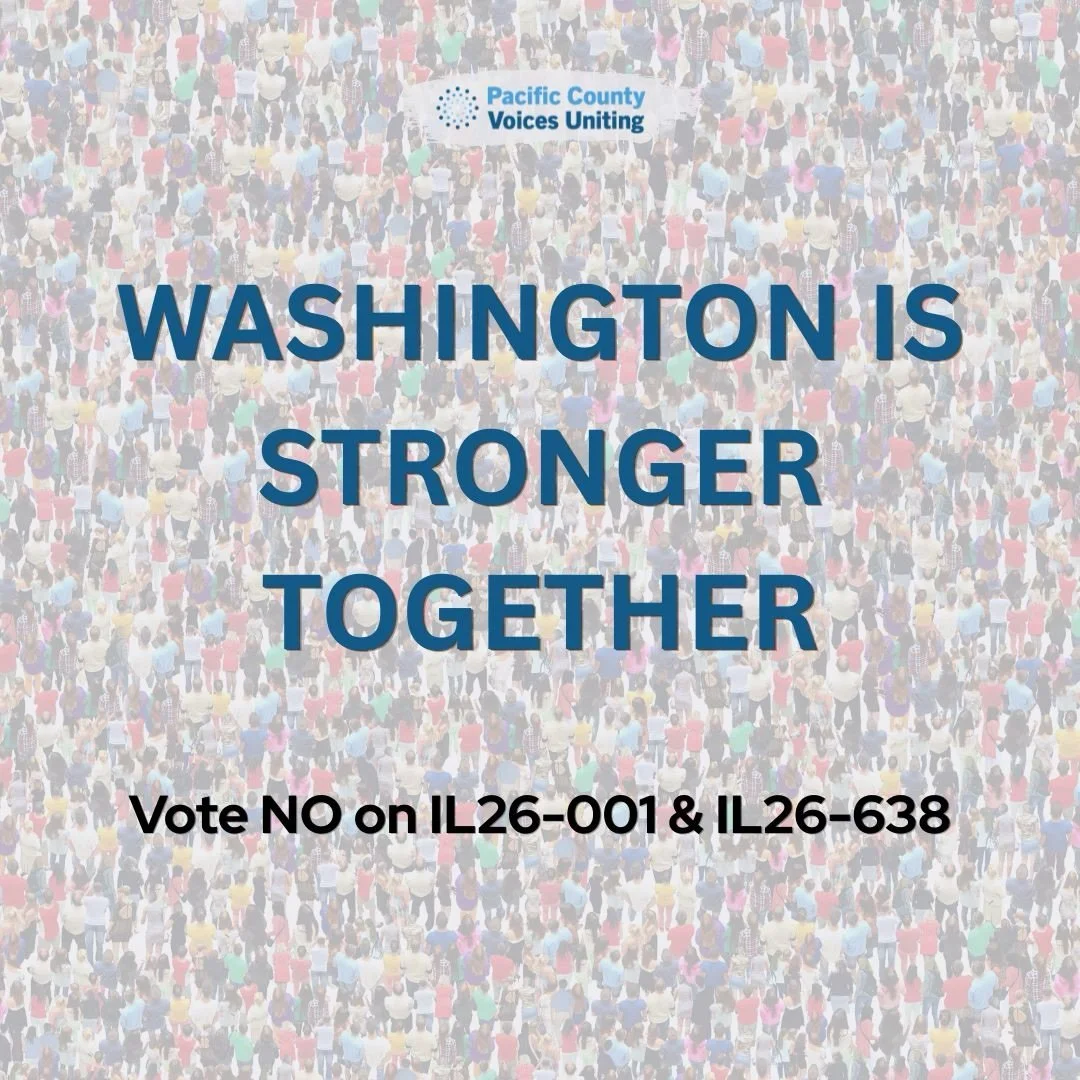 Strong communities are built through trust, inclusion, and looking out for one another.

Pacific County Voices Uniting opposes IL26-001 and IL26-638 because we believe Washington should remain a place where all people are treated with dignity, fairne