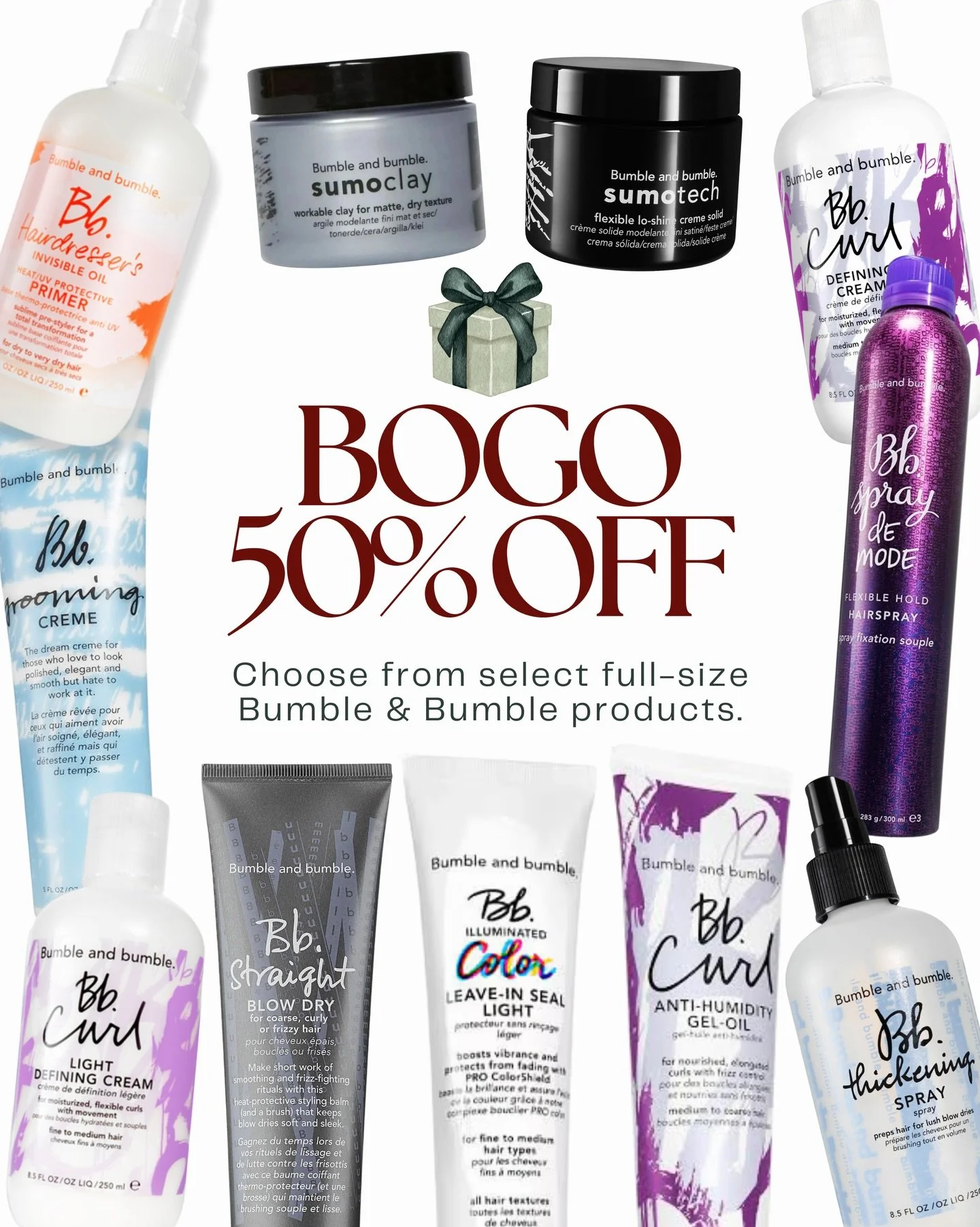 BOGO 50% OFF select Bumble &amp; Bumble products.

Mix &amp; match your favorites, including:
&bull; Thickening Spray
&bull; Grooming Cream
&bull; Bumble &amp; Bumble Mousse
&bull; HIO Primer
&bull; Defining Cream &amp; Light Defining Cream
&bull; An