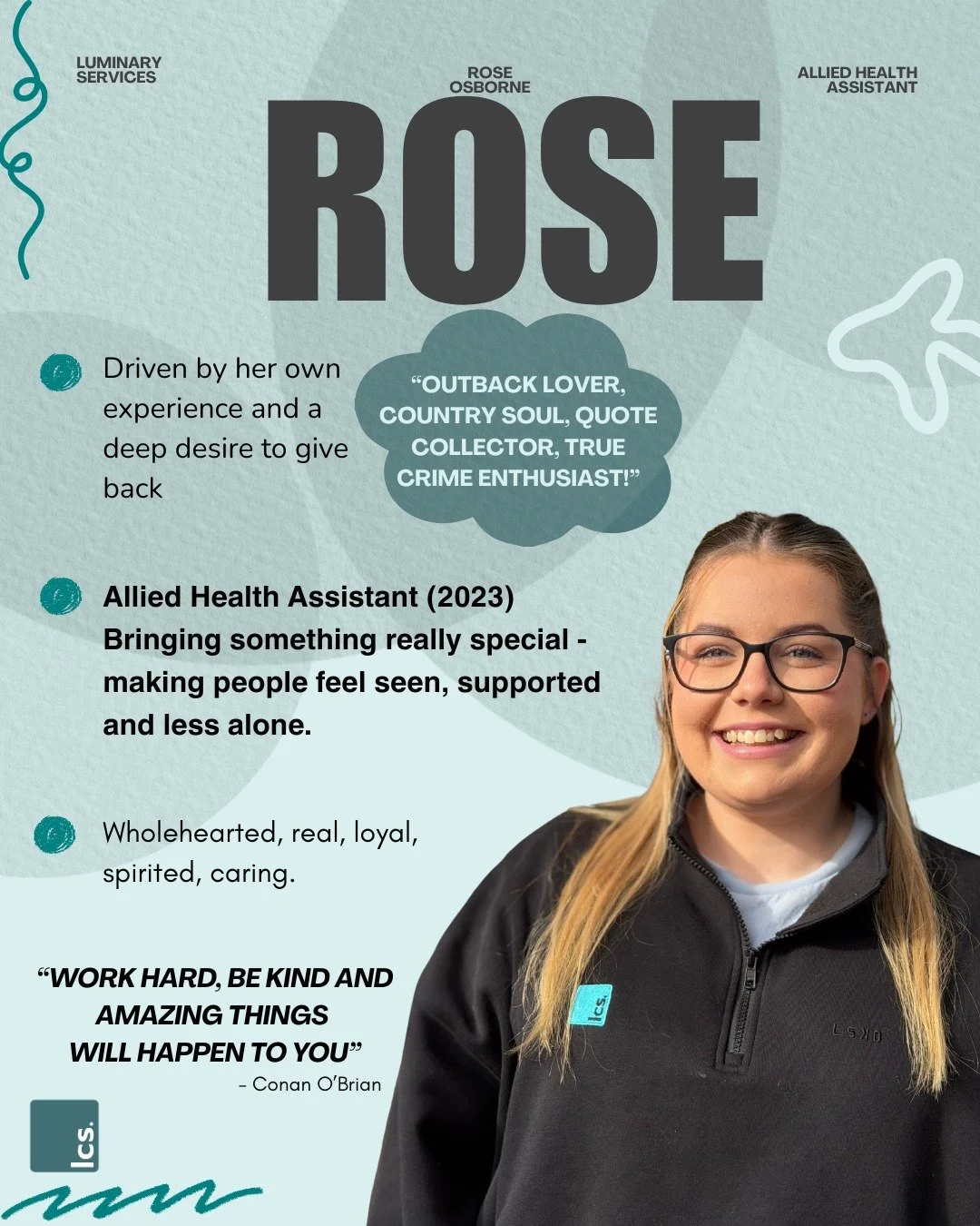 Outback lover, country soul, quote collector, true crime enthusiast, devoted Mum and partner and someone who shows up for people with a kind of care that is genuine and authentic. 

Rose has been an allied health assistant since 2023, and in that tim