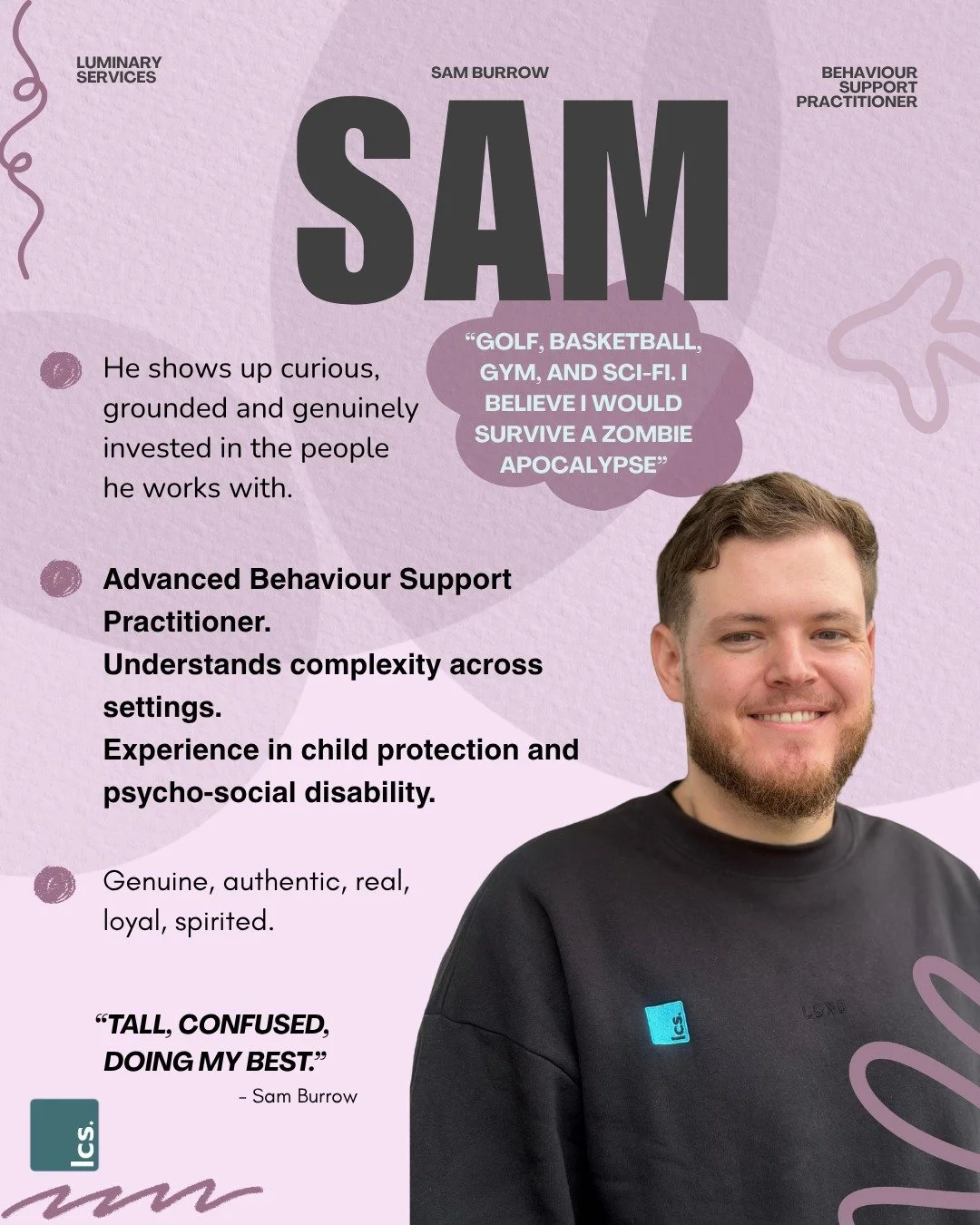 Meet Sam💛 

Behaviour Support Practitioner and the newest addition to Team Luminary. 

Sam's path here wasn't exactly linear. Mechanic. Support worker. Day program manager. Practitioner across NSW, VIC and TAS (including three years FIFO to Tassie).