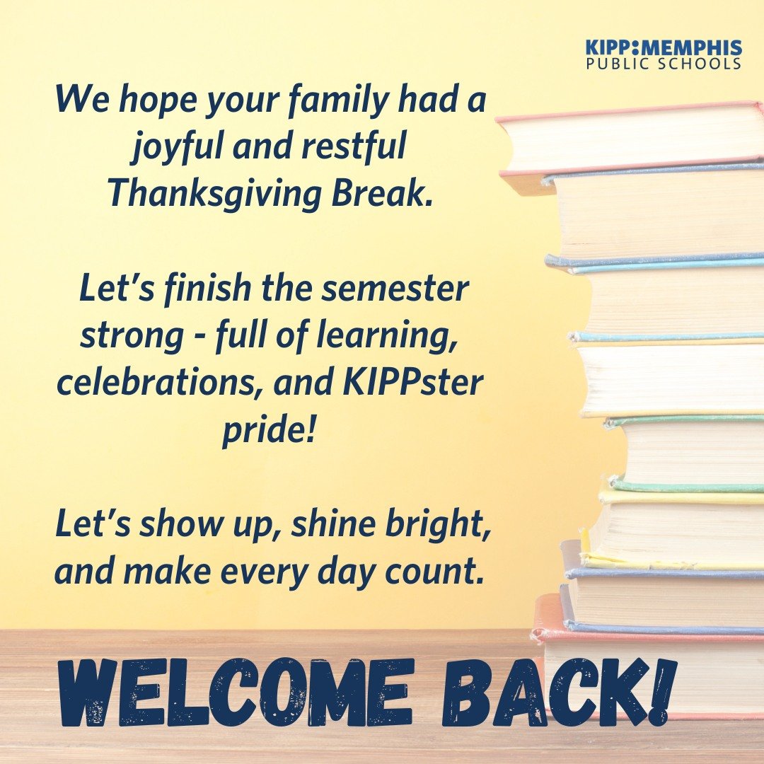 Welcome back, KIPP Memphis! 
We hope you enjoyed a restful Thanksgiving Break.
We&rsquo;ve got three weeks of joy, learning, and holiday celebrations ahead, so let&rsquo;s finish the semester strong! 
We can&rsquo;t wait to see our KIPPsters show up,