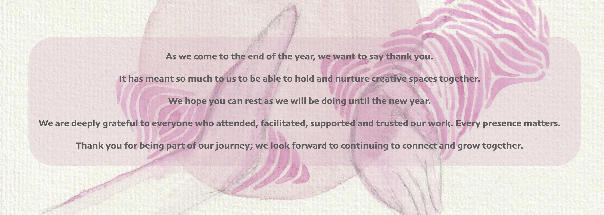 As we come to the end of the year, we want to say thank you. It has meant so much to us to be able to hold and nurture creative spaces together. We hope you can rest as we will be doing until the new year. We are deeply grateful to everyone who atten