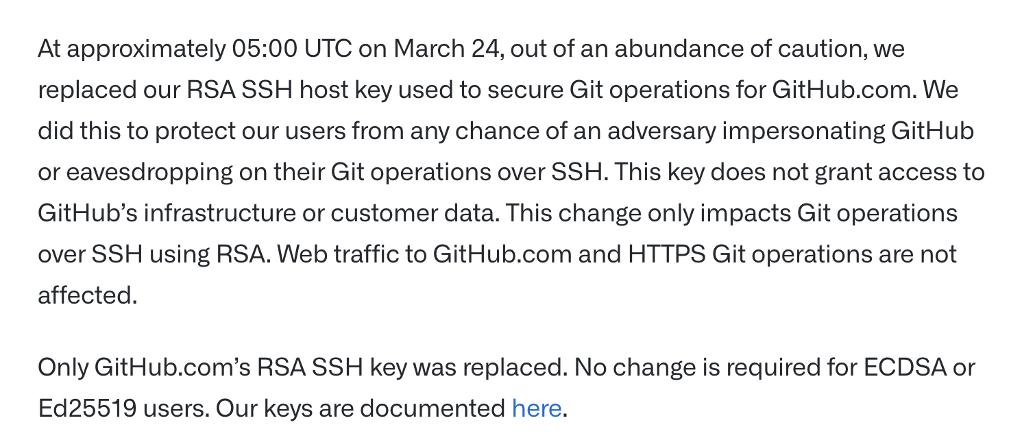 At approximately 05:00 UTC on March 24, out of an abundance of caution, we replaced our RSA SSH host key used to secure Git operations for GitHub.com. We did this to protect our users from any chance of an adversary impersonating GitHub
