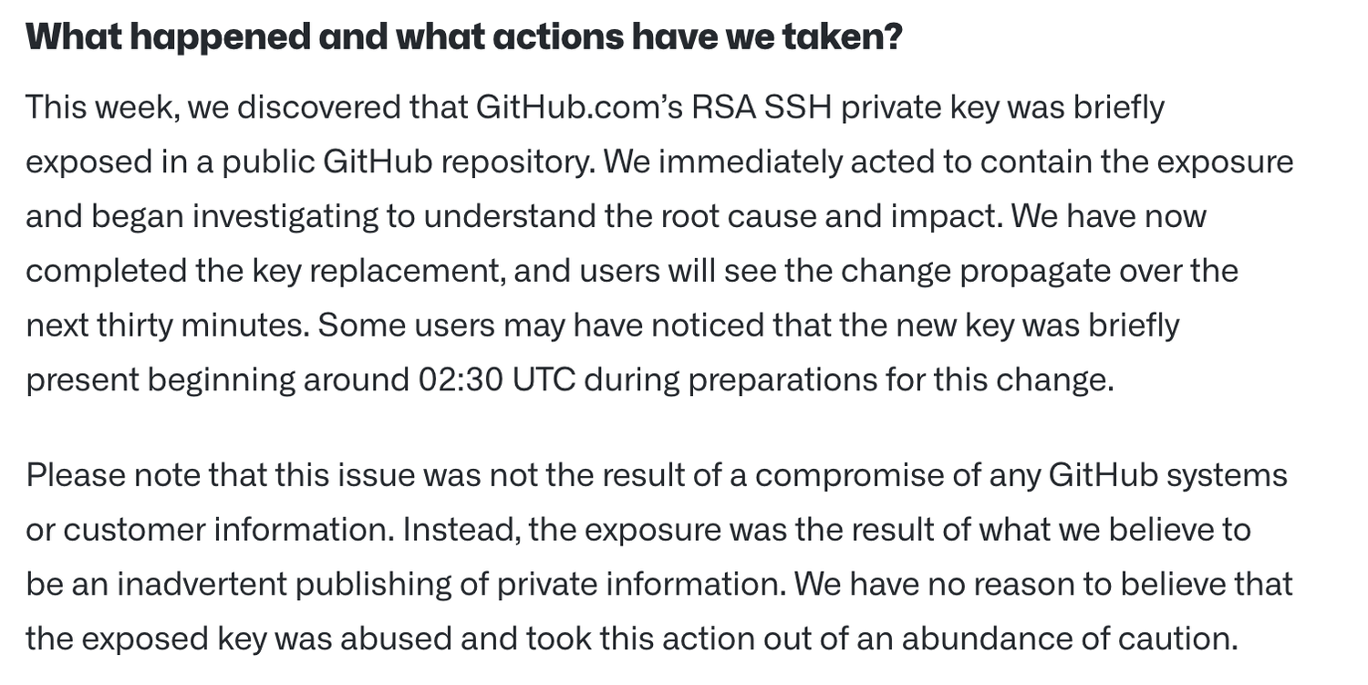 What happened and what actions have we taken? This week, we discovered that GitHub.com's RSA SSH private key was briefly exposed in a public GitHub repository. We immediately acted to contain the exposure and began investigating to understand