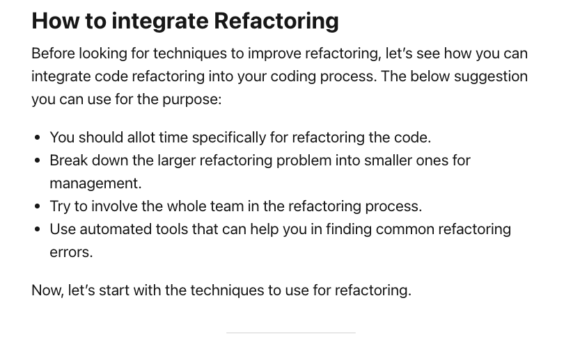 How to integrate Refactoring Before looking for techniques to improve refactoring, let's see how you can integrate code refactoring into your coding process. The below suggestion you can use for the purpose: • You should allot time specifically