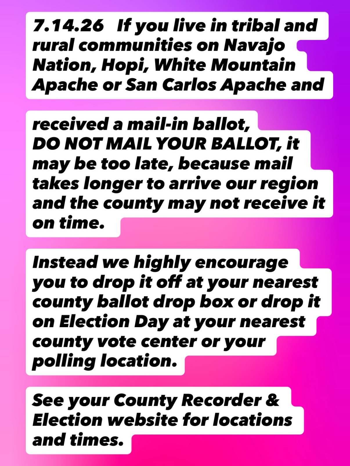 7.14.26 If you live in tribal and rural communities on Navajo Nation, Hopi, White Mountain Apache or San Carlos Apache and received a mail-in ballot,

DO NOT MAIL YOUR BALLOT, it may be too late, because mail takes longer to arrive our region and the