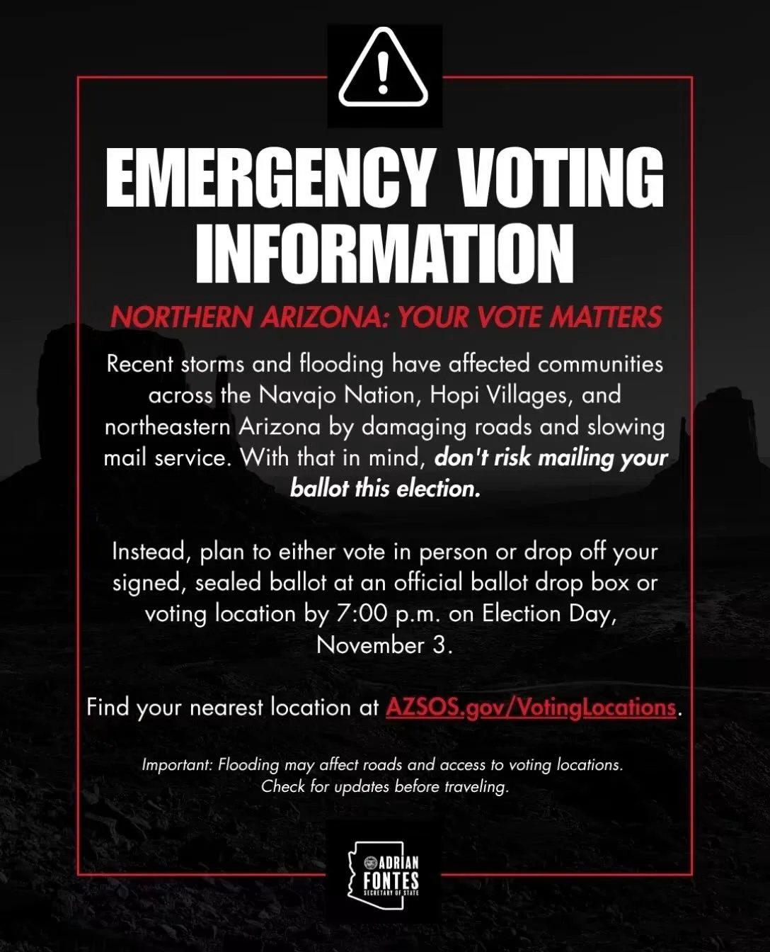 10.27.26 AZ Sec. of State:  Don&rsquo;t miss your chance to vote! We are aware that recent storms and flooding have affected communities across northeastern Arizona. Find your nearest voting location or drop box today at azsos.gov/votinglocations

It