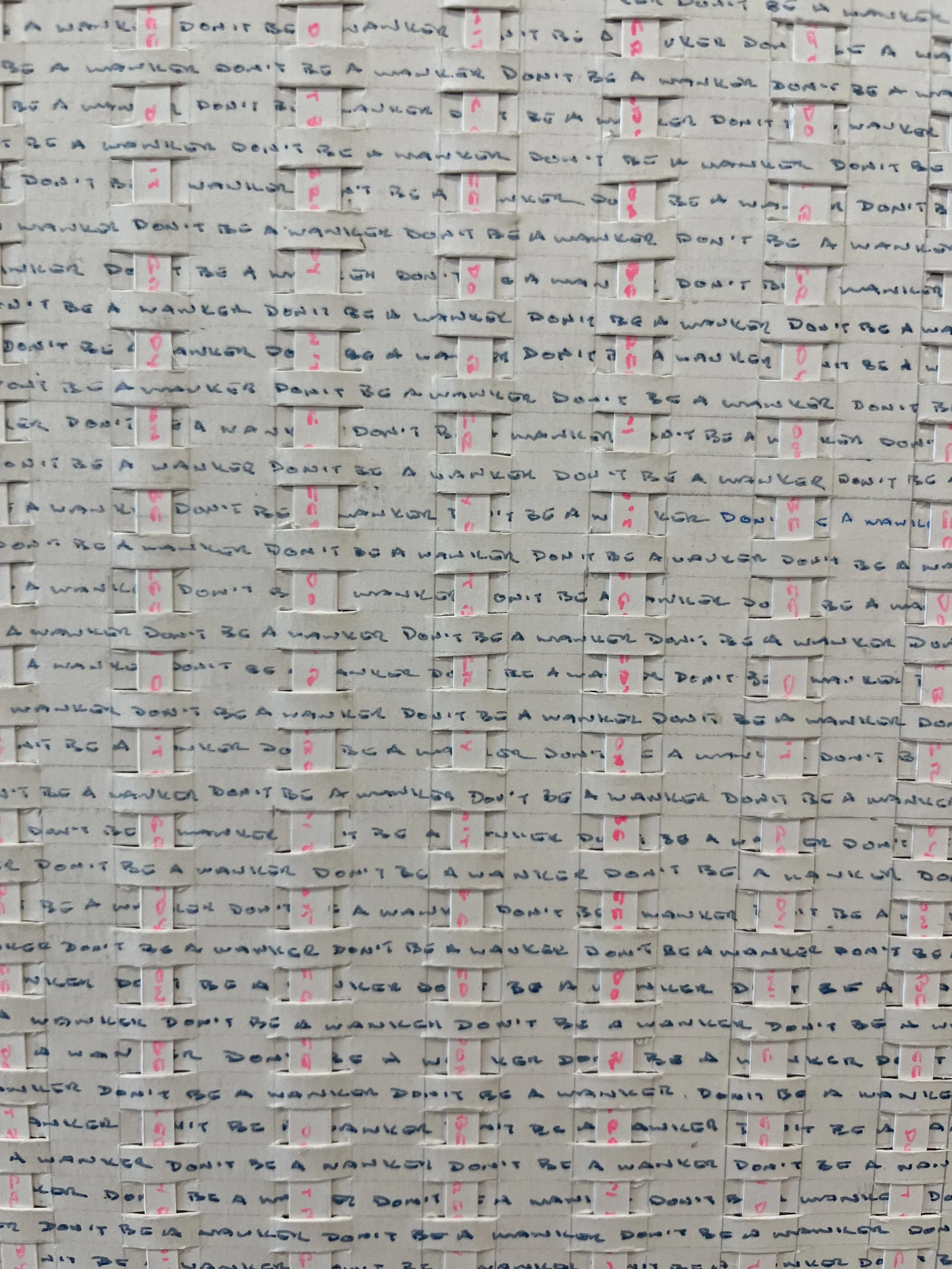 "Don't Be Greedy/Don't Be A Wanker"  - 2024 - 2025 - Two hand-written meditations woven together.  Blue = Don't Be A Wanker. Pink = Don't Be Greedy about 2,500 times each.  Ink on paper. $3,500 (Original Sold)  
Limited edition prints (5) available $