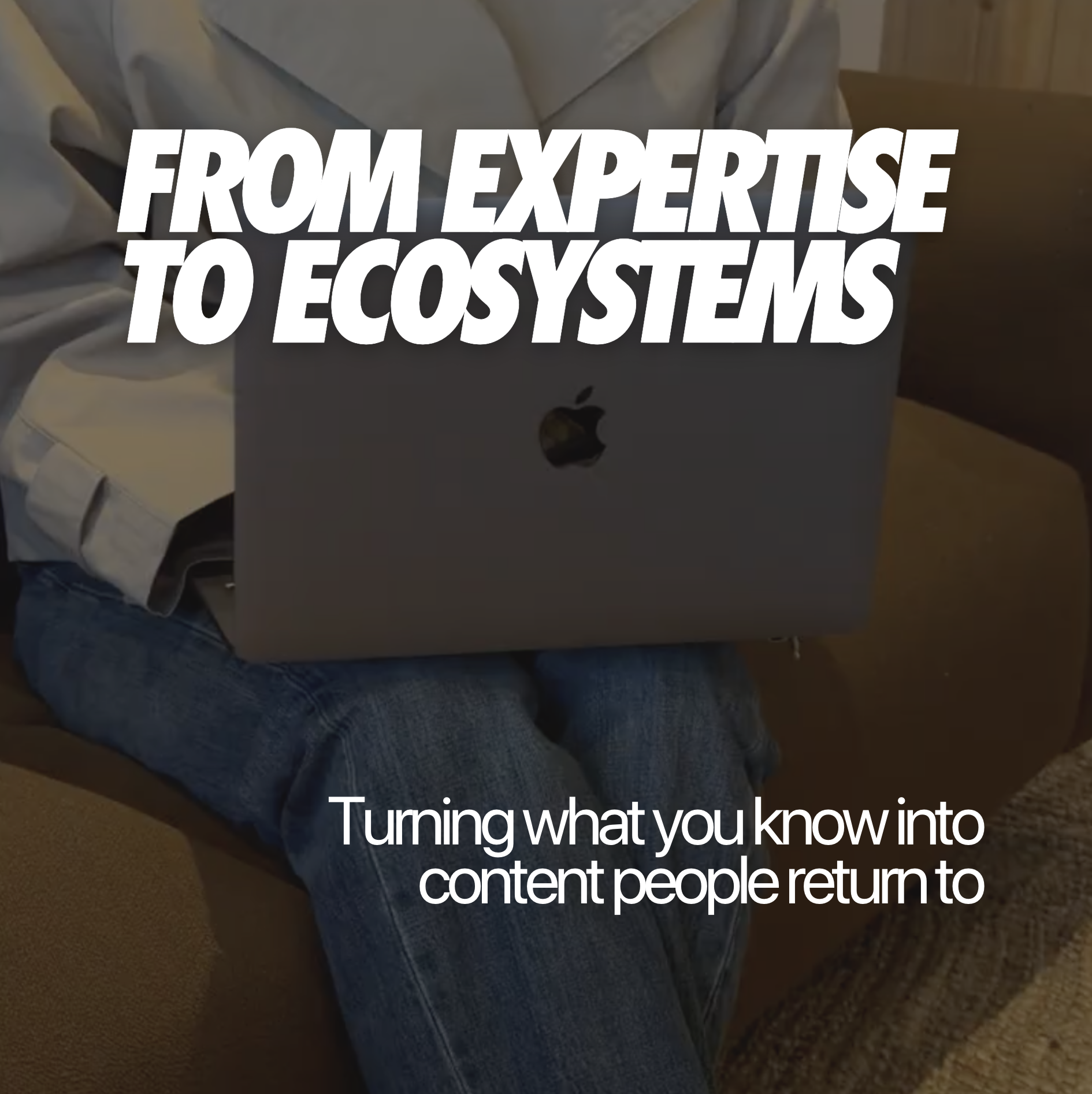 FROM EXPERTISE TO ECOSYSTEMS: Turning what you know into content people return to