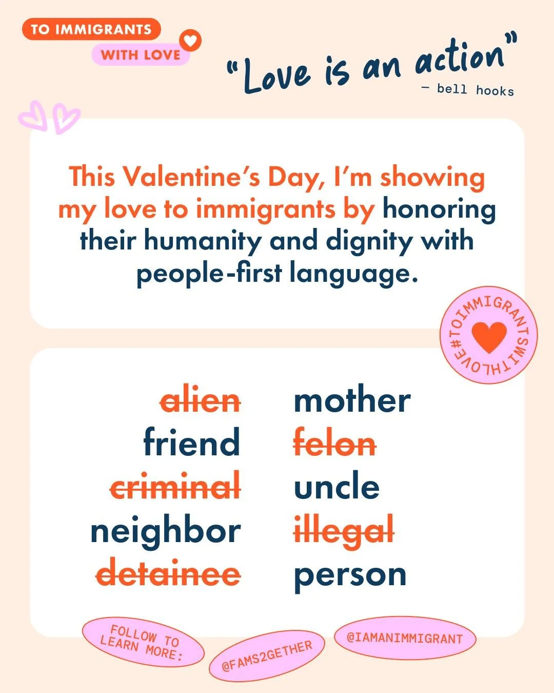 Love is resistance. This Valentine&rsquo;s Day, I&rsquo;m standing with immigrants and rejecting the violence and dehumanization they face every day. Join me in taking action and demanding dignity for all. 

I&rsquo;m rejecting harmful language. Immi