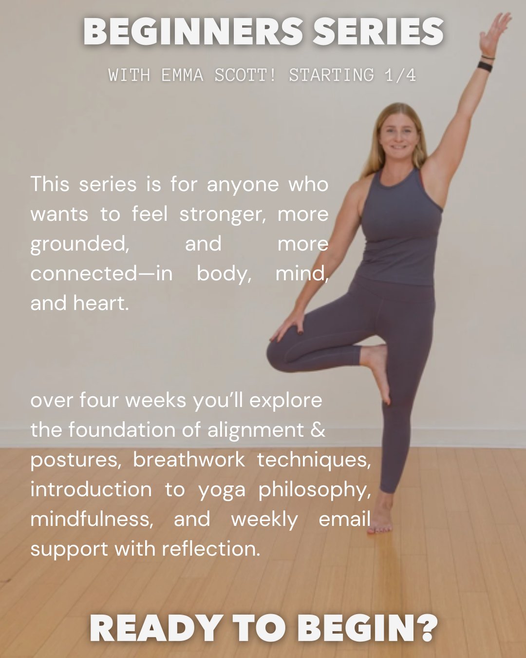 Begin your practice with support!

Join Emma for our four-week beginner series, Sundays at noon starting January 4th!This small-group program (capped at 12 students) is designed to help you build a sustainable, healthy practice &mdash; whether you&rs