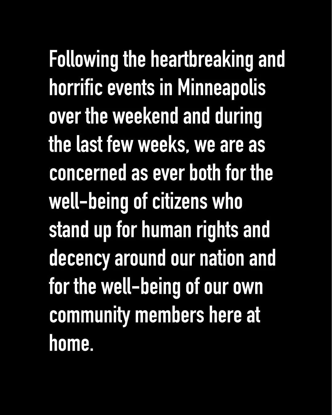 Following the heartbreaking and horrific events in Minneapolis over the weekend and during the last few weeks, we are as concerned as ever both for the well-being of citizens who stand up for human rights and decency around our nation and for the wel