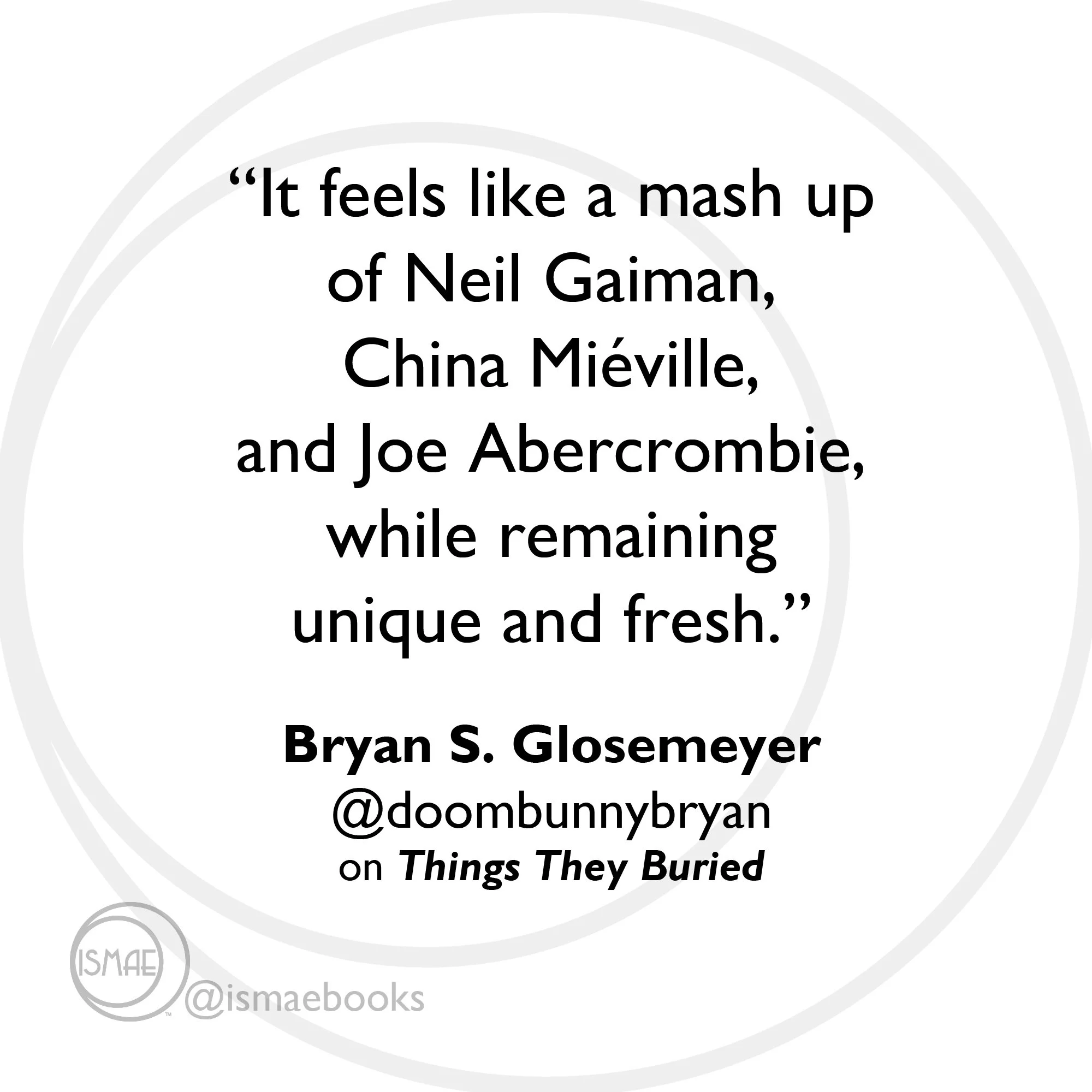 “It feels like a mash up of Neil Gaiman, China Miéville, and Joe Abercrombie, while remaining unique and fresh.” Bryan S. Glosemeyer