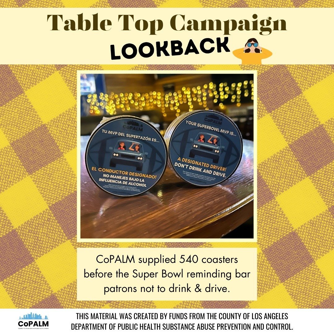 CoPALM was able to collaborate with 12 restaurants and bars to launch the Tabletop Campaign on Friday, February 9th, two days before the Superbowl. Staff disseminated approximately 540 coasters with anti-drunk driving messaging in English. The materi