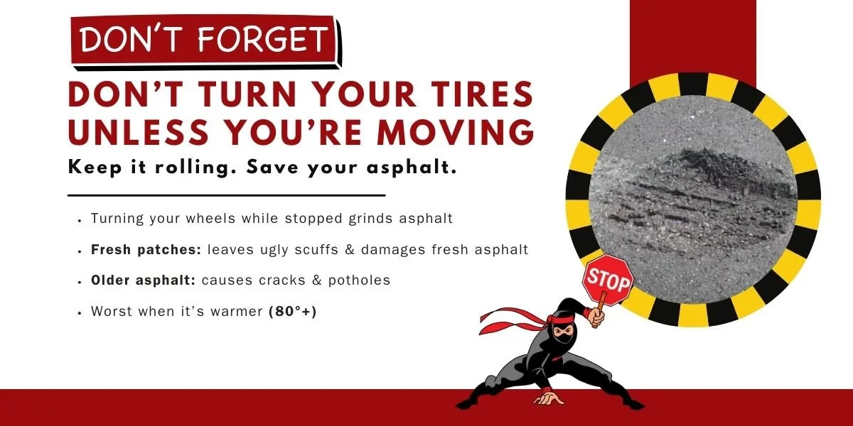 Reminder Graphic, "don't forget - don't turn your tires unless you're moving. Keep it rolling. Save your Asphalt. turning your wheels while stopped grinds asphalt, both new and old! It's even worst in temps above 80 degrees.