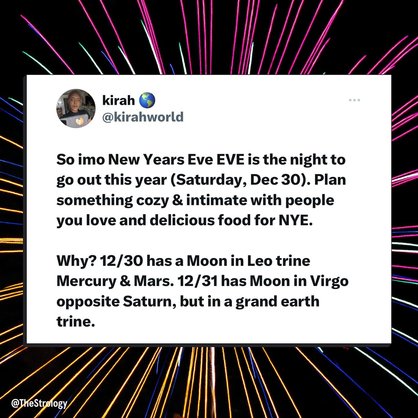 HEADS UP FOR YOUR NEW YEARS PLANS!! In my opinion, the astrology of Friday, December 30th is much better for going out for a fun night whereas New Year&rsquo;s Eve&rsquo;s astrology seems much better suited for a cozy, intimate gathering with people 