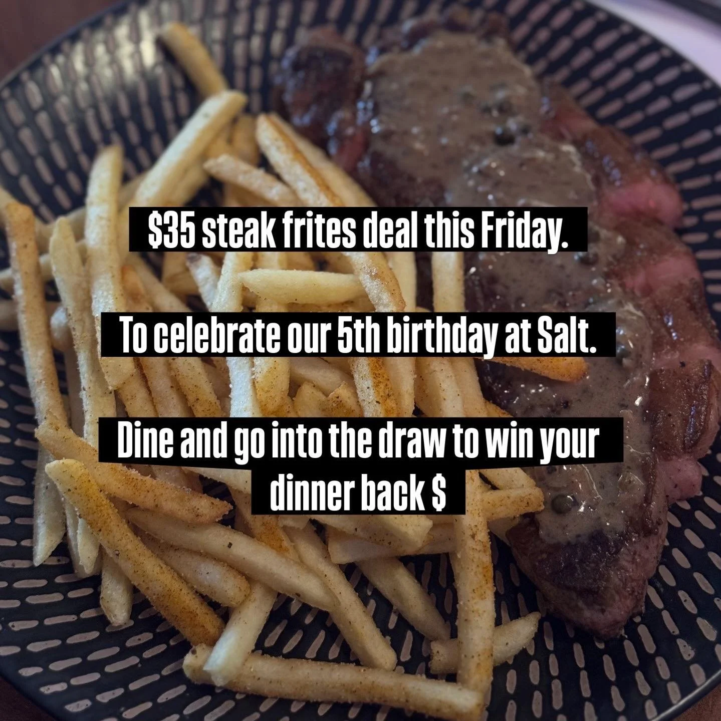 $35 steak frites deal this Friday. To celebrate our 5th birthday at Salt. Dine and go into the draw to win your dinner back! $

Steak frites is a porterhouse steak / sauce / fries &amp; butter of some kind. 

Here are some pics so you can see our ste