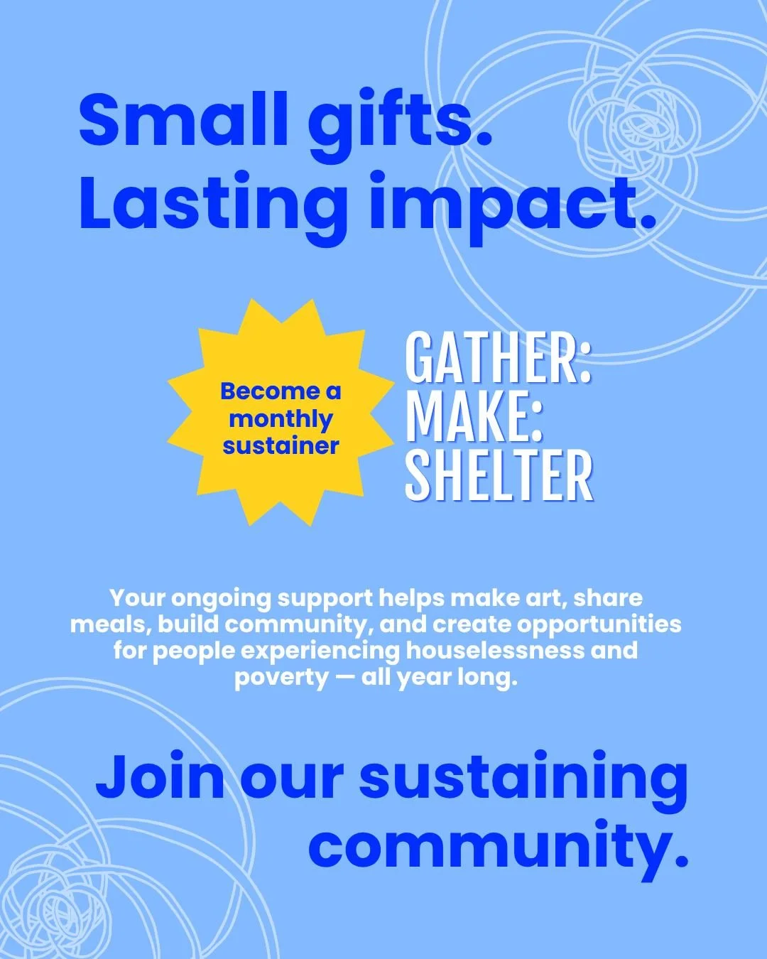 Small gifts. Lasting impact. Become a monthly sustainer of Gather:Make:Shelter!

Your ongoing support helps make art, share meals, build community, and create opportunities for people experiencing houselessness and poverty all year long.

Join our su