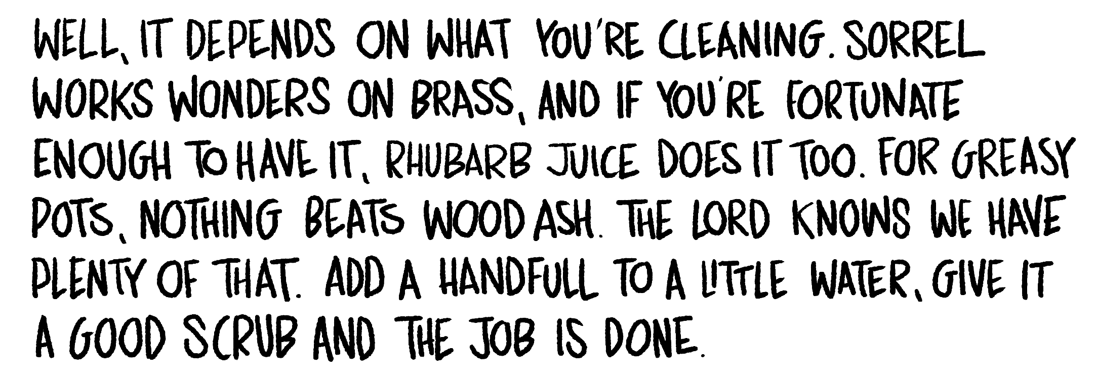 Handwritten text: Well, it depends on what you're cleaning. Sorrel works wonders on brass, and if you're fortunate enough to have it, rhubarb juice does it too. For greasy pots, nothing beats wood ash. The lord knows we have plenty of that.