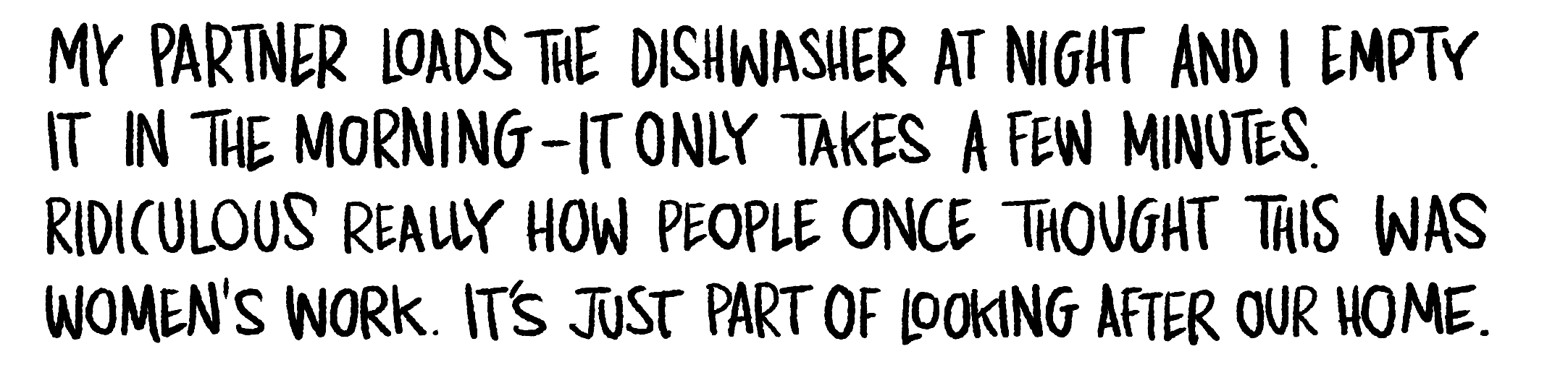 Handwritten text: My partner loads the dishwasher at night and I empty it in the morning - it only takes a few minutes. Ridiculous really how people once thought this was women's work. It's just part of looking after our home.