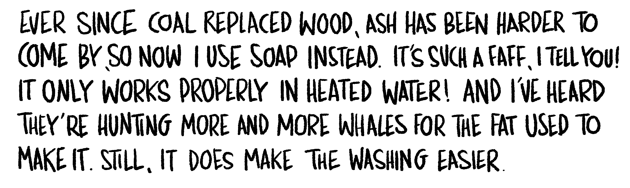 Handwritten text: Ever since coal replaced wood, ash has been harder to come by, so now I use soap instead. It's such a faff, I tell you! It only works properly in heated water! And I've heard they're hunting more and more whales for the fat.