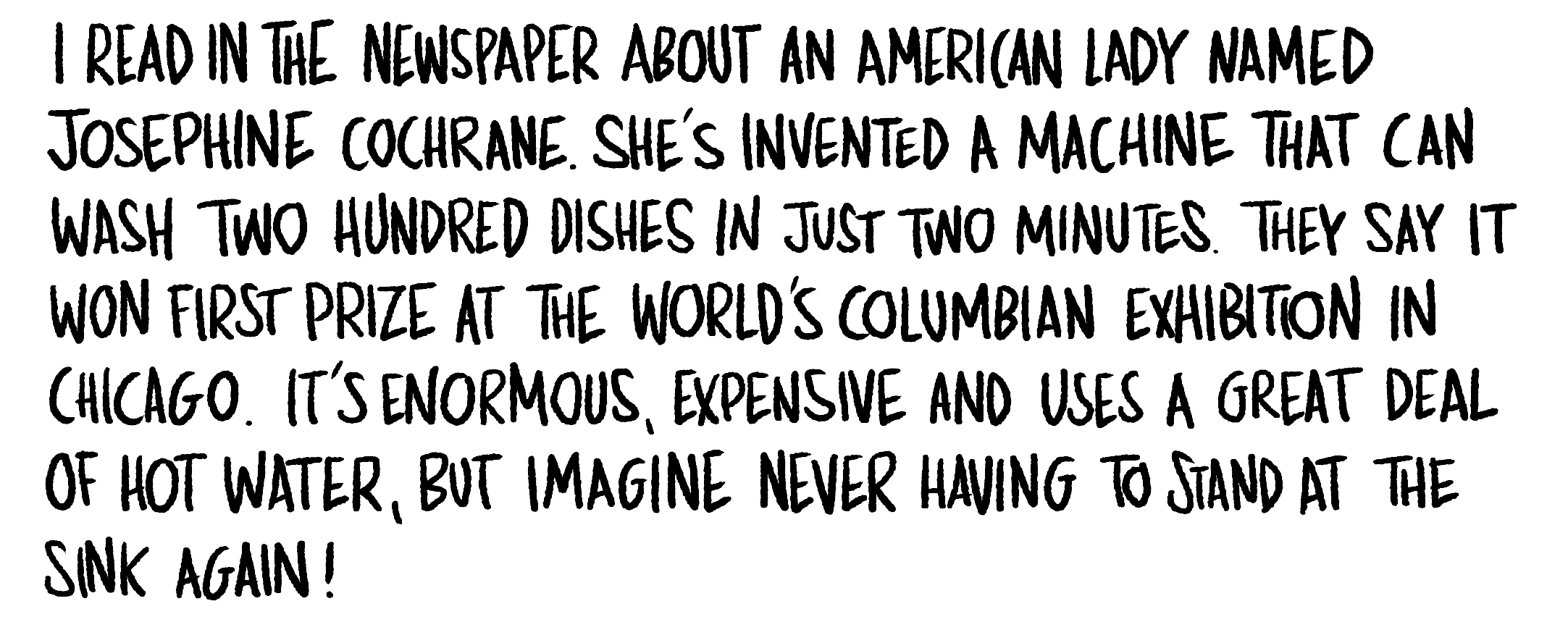 Handwritten text: I read in the newspaper about an American lady named Josephine Cochrane. She's invented a machine that can wash two hundred dishes in just two minutes. They say it won first prize at the world's columbian exhibition in Chicago.