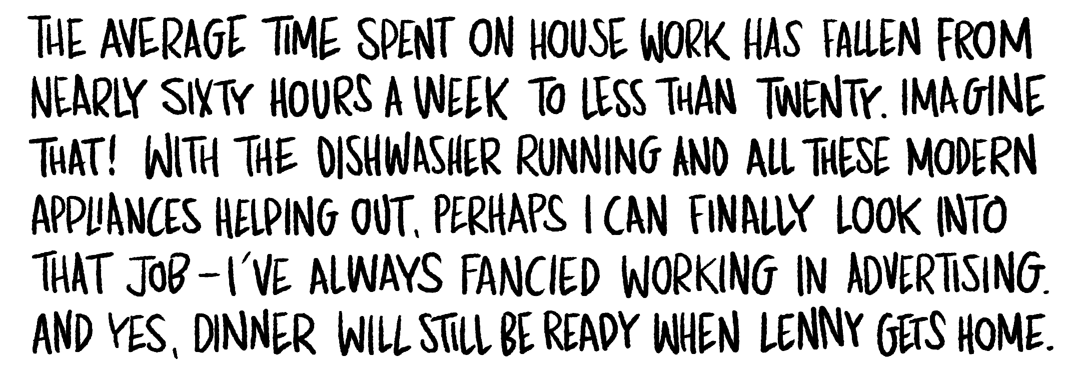 Handwritten text: The average time spent on house work has fallen from nearly sixty hours a week to less than twenty. Imagine that! With the dishwasher running and all these modern appliances helping out, perhaps I can finally look into that job.
