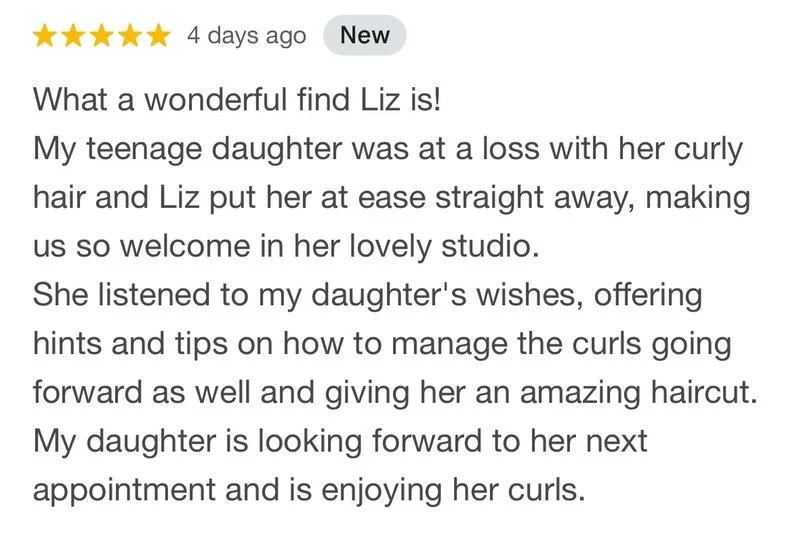 ⭐️⭐️⭐️⭐️⭐️ Review 

&ldquo;What a wonderful find Liz is!

My teenage daughter was at a loss with her curly hair and Liz put her at ease straight away, making us so welcome in her lovely studio.

She listened to my daughter&rsquo;s wishes, offering hi