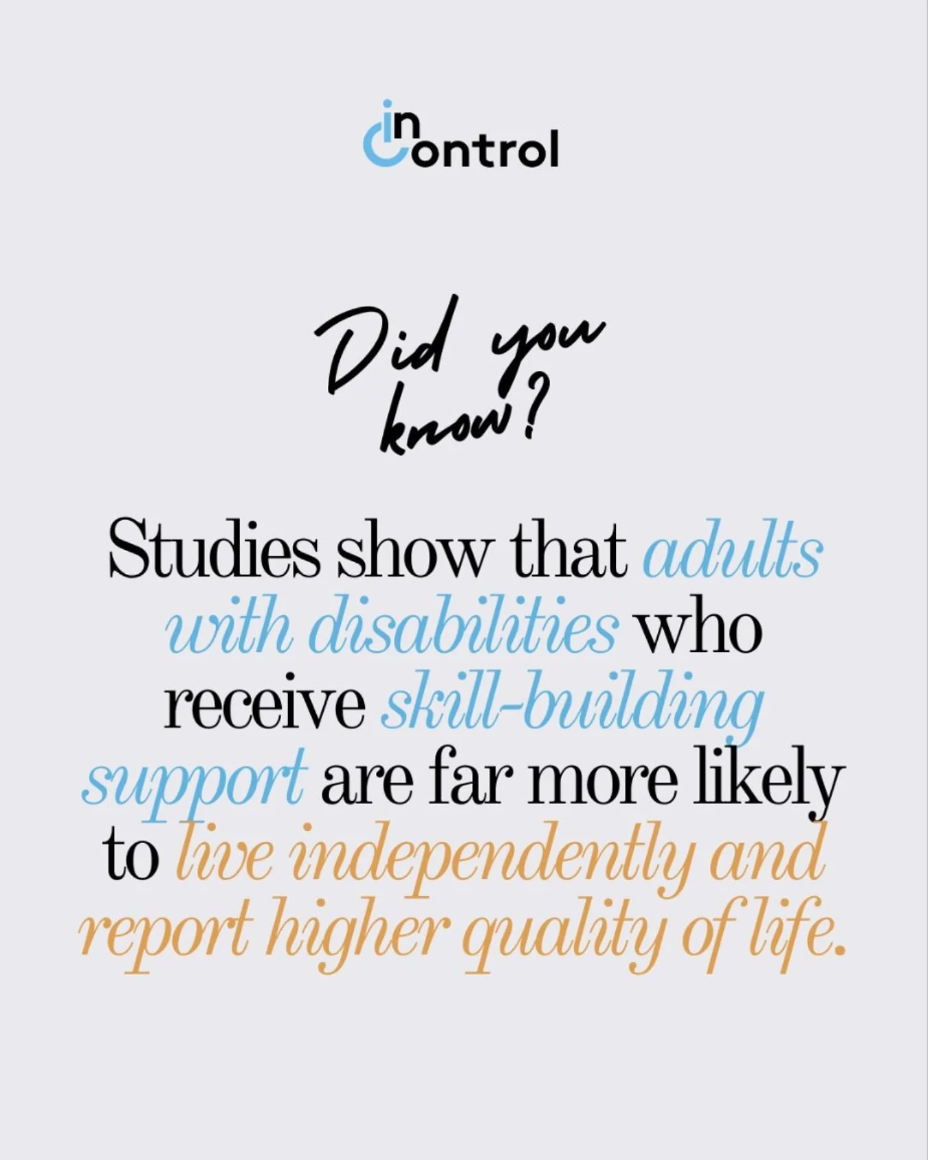 Studies show that adults with disabilities who receive skill-building support are far more likely to live independently and enjoy a higher quality of life.

At InControl, we focus on ability, helping each person build confidence through practical lif