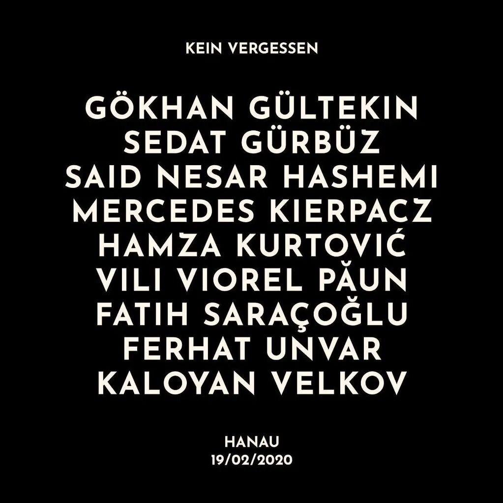 Wir gedenken:

G&ouml;khan G&uuml;ltekin
Sedat G&uuml;rb&uuml;z
Said Nesar Hashemi
Mercedes Kierpacz
Hamza Kurtović
Vili Viorel Păun
Fatih Sara&ccedil;oğlu
Ferhat Unvar
Kaloyan Velkov

Sie wurden vor vier Jahren, am 19. Februar 2020, bei dem rassisti