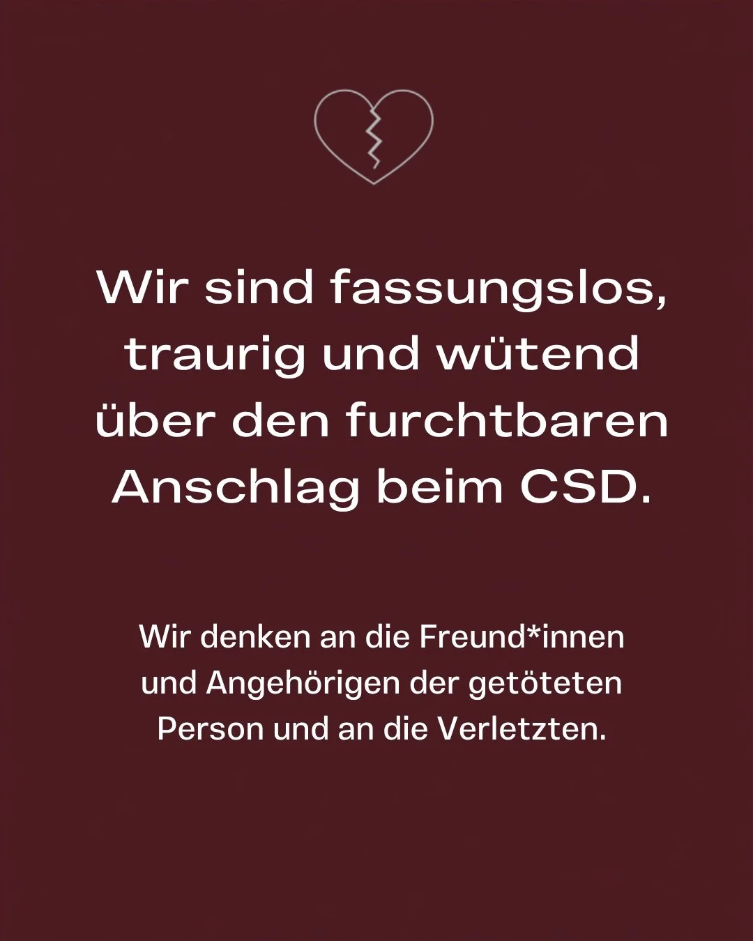 Wir sind fassungslos, traurig und w&uuml;tend &uuml;ber den furchtbaren Anschag beim CSD. Wir denken an die Freund*innen und Angeh&ouml;rigen der get&ouml;teten Person und an die Verletzten.
Schon jetzt wird die Tat genutzt, um Hass zu verbreiten. Wi