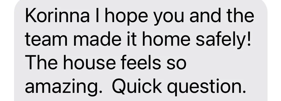 A text message conversation with the message: "Korinna I hope you and the team made it home safely! The house feels so amazing. Quick question."