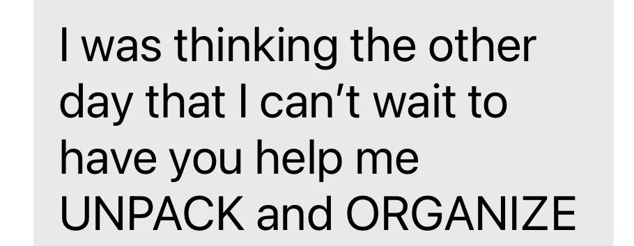 Close-up of text on a light gray background that reads: 'I was thinking the other day that I can't wait to have you help me UNPACK and ORGANIZE'.