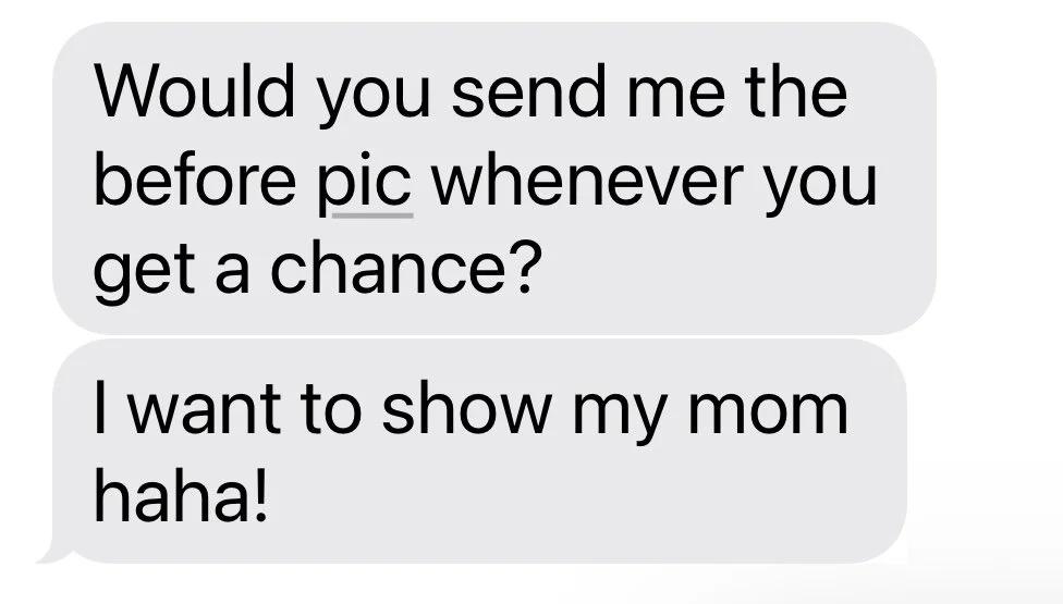 Text message conversation with two gray speech bubbles. The first bubble says, 'Would you send me the before pic whenever you get a chance?' and the second says, 'I want to show my mom haha!'