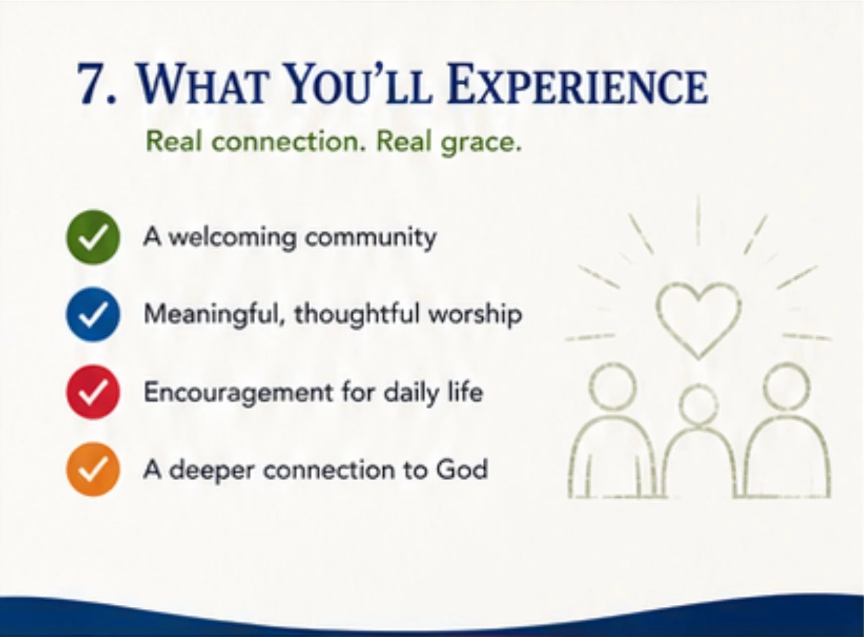 What You’ll Experience Real connection. Real grace.  ✔ A welcoming community ✔ Meaningful, thoughtful worship ✔ Encouragement for daily life ✔ A deeper connection to God