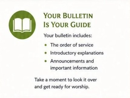 Follow Along with Ease  Your worship bulletin includes:  The order of service Simple explanations of what’s happening Announcements and upcoming events  Take a moment to look it over—you’ll be ready to go!