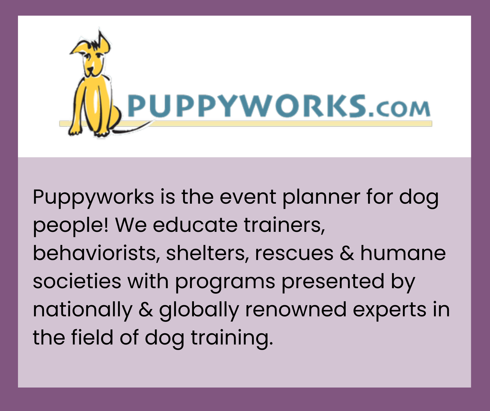 Puppyworks is the event planner for dog people! We educate trainers, behaviorists, shelters, rescues & humane societies with programs presented by nationally & globally renowned experts in the field of dog training.