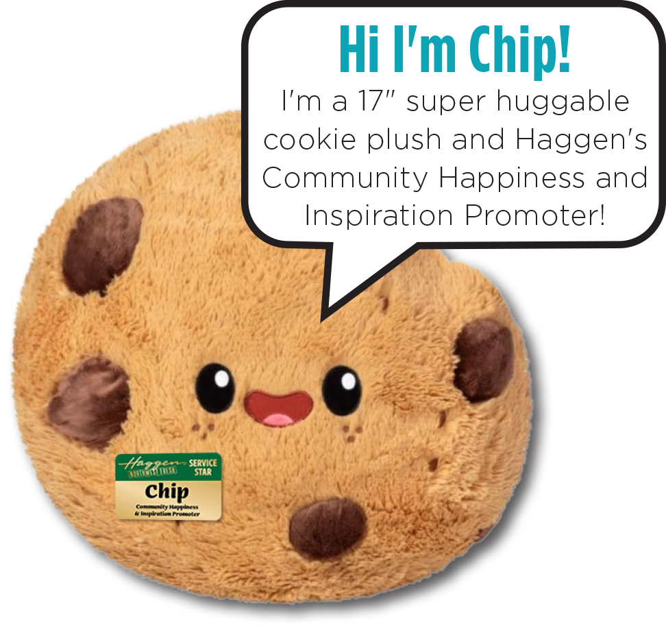 Hi I'm Chip! I'm a 17" super huggable cookie plush and Haggen's Community Happiness and Inspiration Promoter!