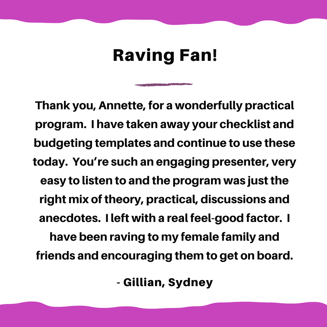 Thank you, Annette, for a wonderfully practical course. I have taken away your checklist and budgeting templates and continue to use these today. You’re such an engaging presenter, very easy to listen to and the cour (1).png