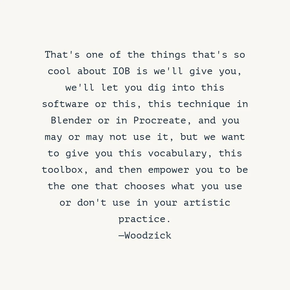  "That's one of the things that's so cool about IOB is we'll give you, we'll let you dig into this software or this, this technique in Blender or in Procreate, and you may or may not use it, but we want to give you this vocabulary, this toolbox, and 